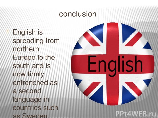 conclusion English is spreading from northern Europe to the south and is now firmly entrenched as a second language in countries such as Sweden, Norway, Netherlands and Denmark. It is believed that over one billion people worldwide are currently lea…