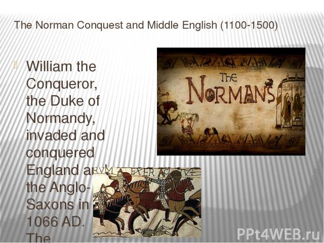 The Norman Conquest and Middle English (1100-1500) William the Conqueror, the Duke of Normandy, invaded and conquered England and the Anglo-Saxons in 1066 AD. The influence of the Normans can be illustrated by looking at two words, beef and cow. Man…