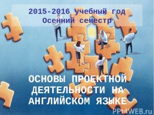 2015-2016 учебный год Осенний семестр ОСНОВЫ ПРОЕКТНОЙ ДЕЯТЕЛЬНОСТИ НА АНГЛИЙСКО