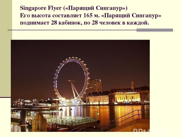 Singapore Flyer («Парящий Сингапур») Его высота составляет 165 м. «Парящий Сингапур» поднимает 28 кабинок, по 28 человек в каждой.