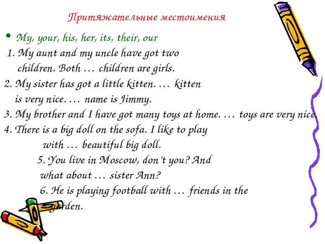 Притяжательные местоимения My, your, his, her, its, their, our 1. My aunt and my uncle have got two children. Both … children are girls. 2. My sister has got a little kitten. … kitten is very nice. … name is Jimmy. 3. My brother and I have got many …