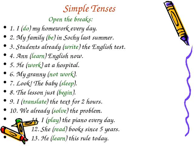 Simple Tenses Open the breaks: 1. I (do) my homework every day. 2. My family (be) in Sochy last summer. 3. Students already (write) the English test. 4. Ann (learn) English now. 5. He (work) at a hospital. 6. My granny (not work). 7. Look! The baby …