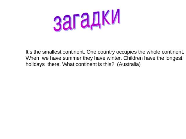 It’s the smallest continent. One country occupies the whole continent. When we have summer they have winter. Children have the longest holidays there. What continent is this? (Australia)