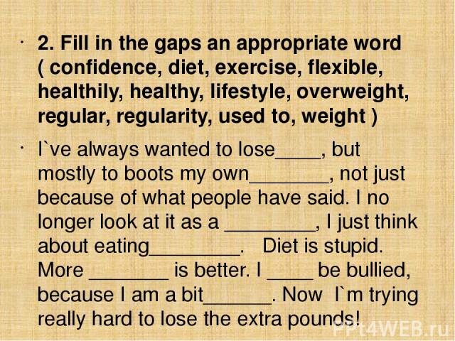 2. Fill in the gaps an appropriate word ( confidence, diet, exercise, flexible, healthily, healthy, lifestyle, overweight, regular, regularity, used to, weight ) I`ve always wanted to lose____, but mostly to boots my own_______, not just because of …