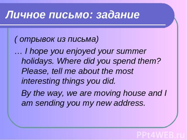 Личное письмо: задание ( отрывок из письма) … I hope you enjoyed your summer holidays. Where did you spend them? Please, tell me about the most interesting things you did. By the way, we are moving house and I am sending you my new address.