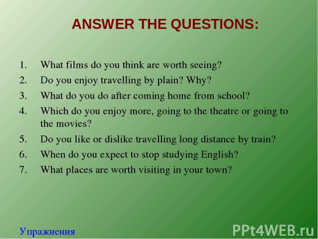 ANSWER THE QUESTIONS: What films do you think are worth seeing? Do you enjoy travelling by plain? Why? What do you do after coming home from school? Which do you enjoy more, going to the theatre or going to the movies? Do you like or dislike travell…