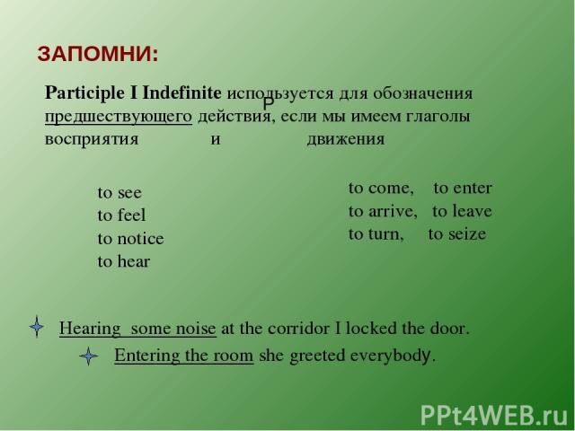 ЗАПОМНИ: P Participle I Indefinite используется для обозначения предшествующего действия, если мы имеем глаголы восприятия и движения to see to feel to notice to hear to come, to enter to arrive, to leave to turn, to seize Hearing some noise at the …