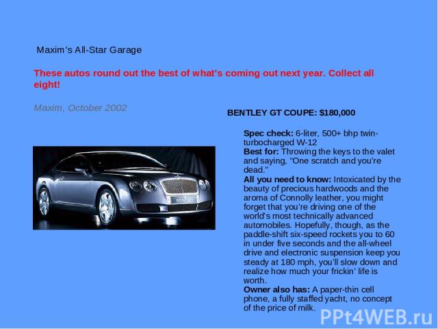 Maxim’s All-Star Garage These autos round out the best of what’s coming out next year. Collect all eight! Maxim, October 2002 BENTLEY GT COUPE: $180,000 Spec check: 6-liter, 500+ bhp twin-turbocharged W-12 Best for: Throwing the keys to the valet an…
