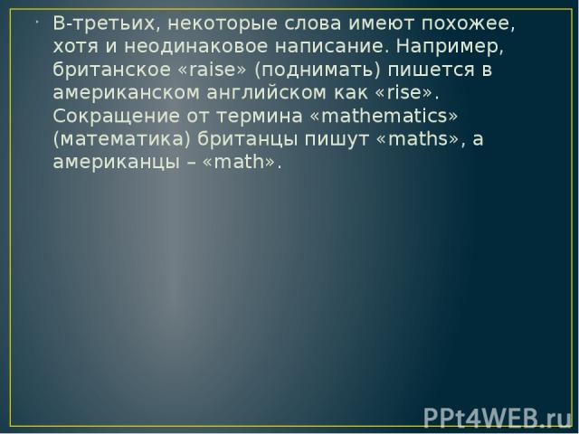 В-третьих, некоторые слова имеют похожее, хотя и неодинаковое написание. Например, британское «raise» (поднимать) пишется в американском английском как «rise». Сокращение от термина «mathematics» (математика) британцы пишут «maths», а американцы – «math».