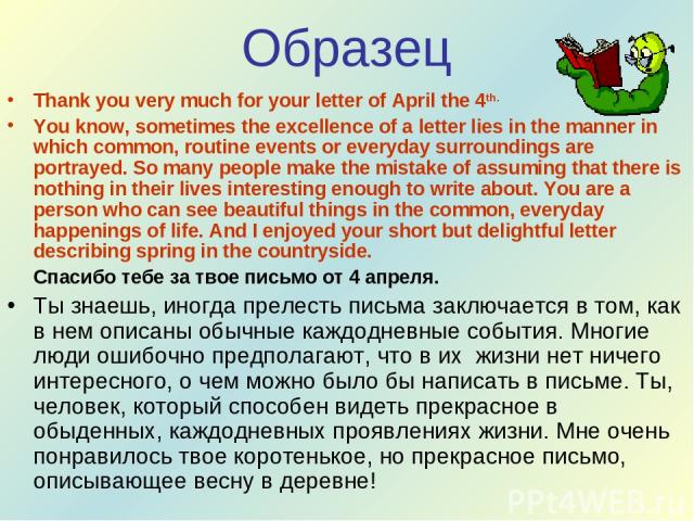 Образец Thank you very much for your letter of April the 4th. You know, sometimes the excellence of a letter lies in the manner in which common, routine events or everyday surroundings are portrayed. So many people make the mistake of assuming that …