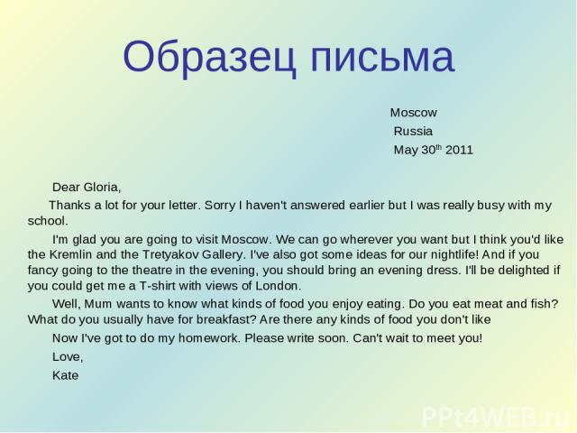 Образец письма Moscow Russia May 30th 2011 Dear Gloria, Thanks a lot for your letter. Sorry I haven't answered earlier but I was really busy with my school. I'm glad you are going to visit Moscow. We can go wherever you want but I think you'd like t…
