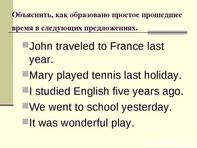 Объяснить, как образовано простое прошедшее время в следующих предложениях. John traveled to France last year. Mary played tennis last holiday. I studied English five years ago. We went to school yesterday. It was wonderful play.