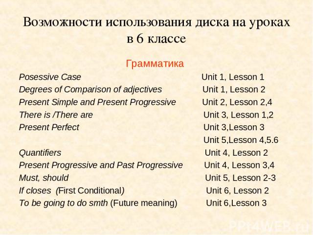 Возможности использования диска на уроках в 6 классе Грамматика Роsessive Case Unit 1, Lesson 1 Degrees of Comparison of adjectives Unit 1, Lesson 2 Present Simple and Present Progressive Unit 2, Lesson 2,4 There is /There are Unit 3, Lesson 1,2 Pre…
