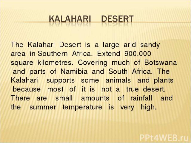 The Kalahari Desert is a large arid sandy area in Southern Africa. Extend 900.000 square kilometres. Covering much of Botswana and parts of Namibia and South Africa. The Kalahari supports some animals and plants because most of it is not a true dese…