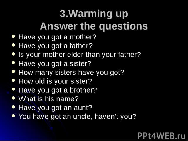 3.Warming up Answer the questions Have you got a mother? Have you got a father? Is your mother elder than your father? Have you got a sister? How many sisters have you got? How old is your sister? Have you got a brother? What is his name? Have you g…