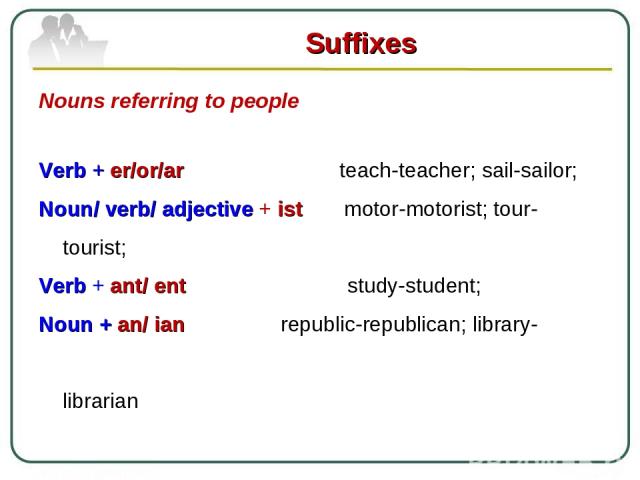Suffixes Nouns referring to people Verb + er/or/ar teach-teacher; sail-sailor; Noun/ verb/ adjective + ist motor-motorist; tour-tourist; Verb + ant/ ent study-student; Noun + an/ ian republic-republican; library- librarian