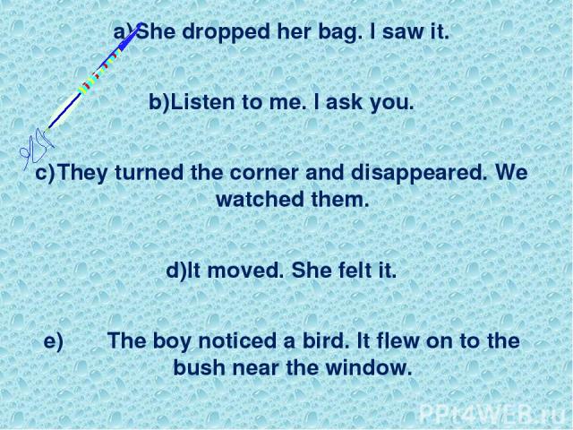 She dropped her bag. I saw it. Listen to me. I ask you. They turned the corner and disappeared. We watched them. It moved. She felt it. e) The boy noticed a bird. It flew on to the bush near the window.