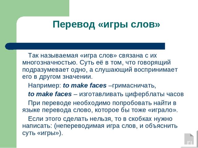 Перевод «игры слов» Так называемая «игра слов» связана с их многозначностью. Суть её в том, что говорящий подразумевает одно, а слушающий воспринимает его в другом значении. Например: to make faces –гримасничать, to make faces – изготавливать циферб…