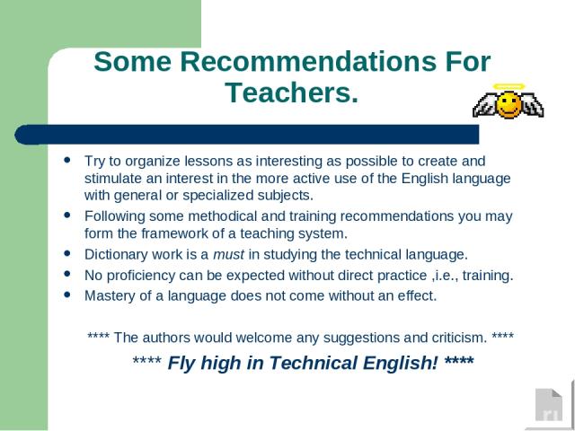 Some Recommendations For Teachers. Try to organize lessons as interesting as possible to create and stimulate an interest in the more active use of the English language with general or specialized subjects. Following some methodical and training rec…
