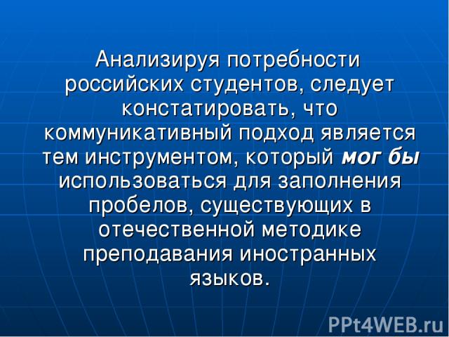 Анализируя потребности российских студентов, следует констатировать, что коммуникативный подход является тем инструментом, который мог бы использоваться для заполнения пробелов, существующих в отечественной методике преподавания иностранных языков.