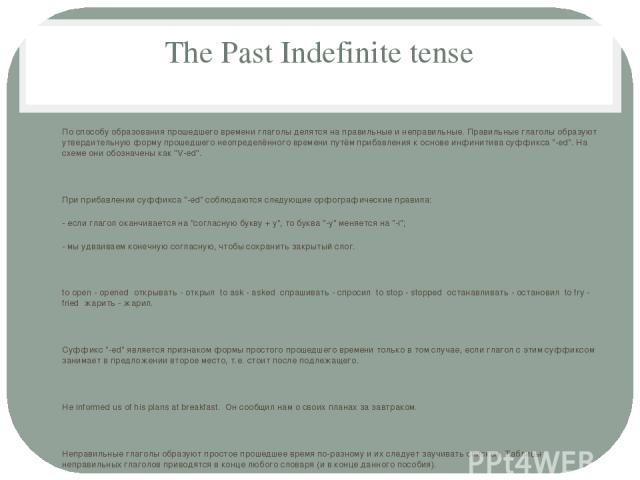 The Past Indefinite tense По способу образования прошедшего времени глаголы делятся на правильные и неправильные. Правильные глаголы образуют утвердительную форму прошедшего неопределённого времени путём прибавления к основе инфинитива суффикса 