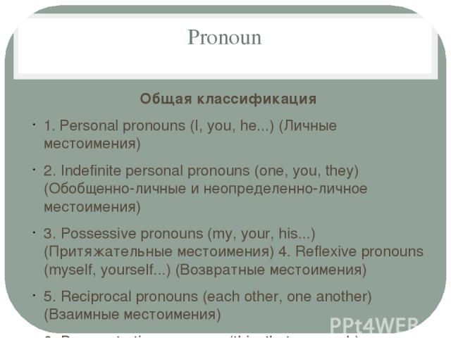 Pronoun Общая классификация 1. Personal pronouns (I, you, he...) (Личные местоимения) 2. Indefinite personal pronouns (one, you, they) (Обобщенно-личные и неопределенно-личное местоимения) 3. Possessive pronouns (my, your, his...) (Притяжательные ме…