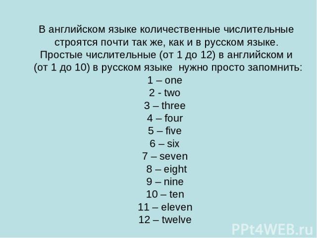 В английском языке количественные числительные строятся почти так же, как и в русском языке. Простые числительные (от 1 до 12) в английском и (от 1 до 10) в русском языке нужно просто запомнить: 1 – one 2 - two 3 – three 4 – four 5 – five 6 – six 7 …