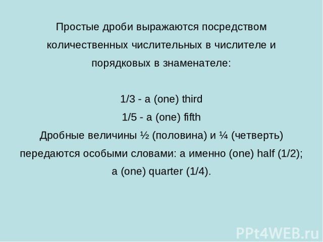 Простые дроби выражаются посредством количественных числительных в числителе и порядковых в знаменателе: 1/3 - a (one) third 1/5 - a (one) fifth Дробные величины ½ (половина) и ¼ (четверть) передаются особыми словами: a именно (one) half (1/2); a (o…