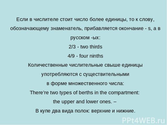 Если в числителе стоит число более единицы, то к слову, обозначающему знаменатель, прибавляется окончание - s, а в русском -ых: 2/3 - two thirds 4/9 - four ninths Количественные числительные свыше единицы употребляются с существительными в форме мно…