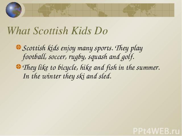 What Scottish Kids Do Scottish kids enjoy many sports. They play football, soccer, rugby, squash and golf. They like to bicycle, hike and fish in the summer. In the winter they ski and sled.