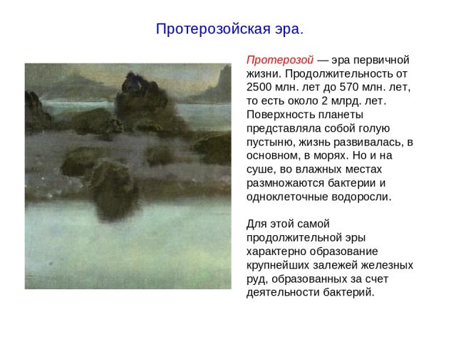 Протерозой — эра первичной жизни. Продолжительность от 2500 млн. лет до 570 млн. лет, то есть около 2 млрд. лет. Поверхность планеты представляла собой голую пустыню, жизнь развивалась, в основном, в морях. Но и на суше, во влажных местах размножают…