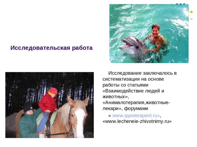 Исследовательская работа Исследование заключалось в систематизации на основе работы со статьями «Взаимодействие людей и животных», «Анималотерапия,животные-лекари», форумами « www.ippoterapevt.ru», «www.lecheneie-zhivotnimy.ru»