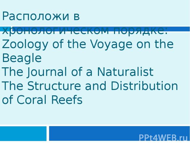 Расположи в хронологическом порядке: Zoology of the Voyage on the Beagle The Journal of a Naturalist The Structure and Distribution of Coral Reefs