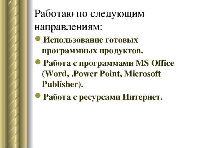 Работаю по следующим направлениям: Использование готовых программных продуктов. Работа с программами MS Office (Word, .Power Point, Microsoft Publisher). Работа с ресурсами Интернет.
