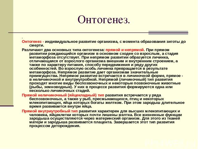 Онтогенез. . Онтогенез - индивидуальное развитие организма, с момента образования зиготы до смерти. Различают два основных типа онтогенеза: прямой и непрямой. При прямом развитии рождающийся организм в основном сходен со взрослым, а стадия метаморфо…