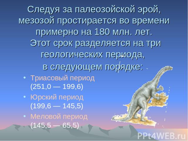 Следуя за палеозойской эрой, мезозой простирается во времени примерно на 180 млн. лет. Этот срок разделяется на три геологических периода, в следующем порядке: Триасовый период (251,0 — 199,6) Юрский период (199,6 — 145,5) Меловой период (145,5 — 65,5)