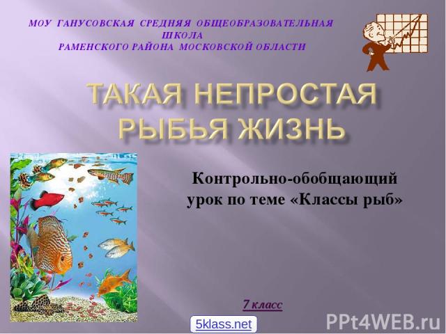 Контрольно-обобщающий урок по теме «Классы рыб» МОУ ГАНУСОВСКАЯ СРЕДНЯЯ ОБЩЕОБРАЗОВАТЕЛЬНАЯ ШКОЛА РАМЕНСКОГО РАЙОНА МОСКОВСКОЙ ОБЛАСТИ 7 класс 5klass.net