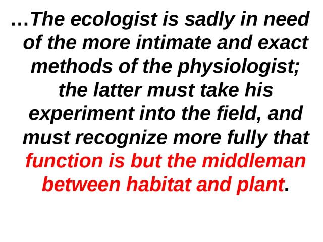 …The ecologist is sadly in need of the more intimate and exact methods of the physiologist; the latter must take his experiment into the field, and must recognize more fully that function is but the middleman between habitat and plant.