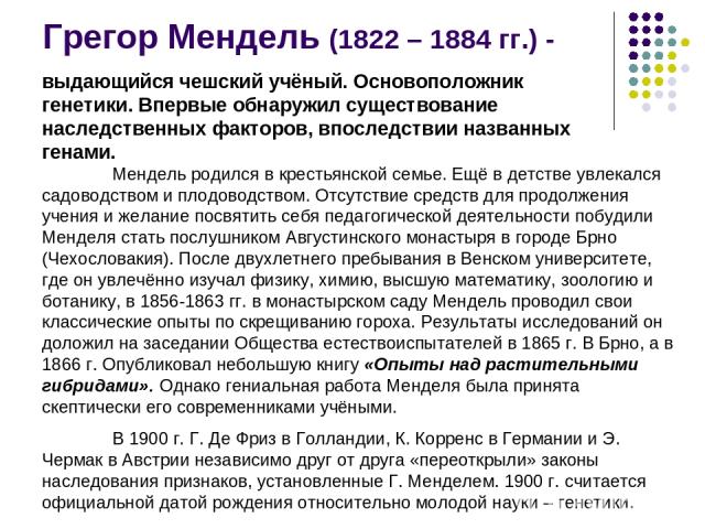 Грегор Мендель (1822 – 1884 гг.) - выдающийся чешский учёный. Основоположник генетики. Впервые обнаружил существование наследственных факторов, впоследствии названных генами. Мендель родился в крестьянской семье. Ещё в детстве увлекался садоводством…