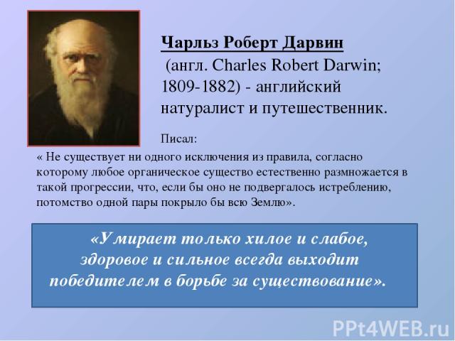 Чарльз Роберт Дарвин  (англ. Charles Robert Darwin; 1809-1882) - английский натуралист и путешественник. «Умирает только хилое и слабое, здоровое и сильное всегда выходит победителем в борьбе за существование». « Не существует ни одного исключения и…