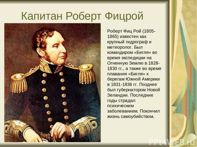 Капитан Роберт Фицрой Роберт Фиц Рой (1805- 1865) известен как крупный гидрограф и метеоролог. Был командиром «Бигля» во время экспедиции на Огненную Землю в 1828-1830 гг., а также во время плавания «Бигля» к берегам Южной Америки в 1831-1836 гг. По…