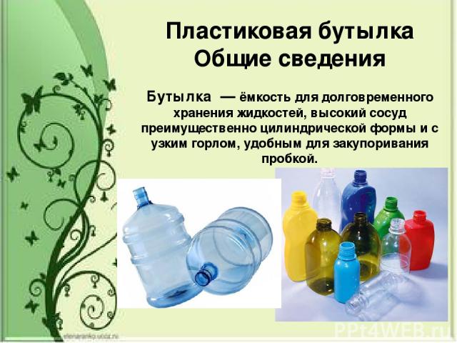 Пластиковая бутылка Общие сведения Буты лка  — ёмкость для долговременного хранения жидкостей, высокий сосуд преимущественно цилиндрической формы и с узким горлом, удобным для закупоривания пробкой.