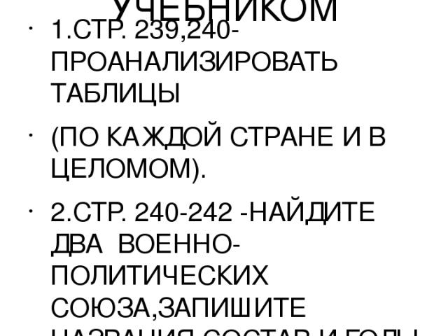 ЗАДАНИЯ ДЛЯ РАБОТЫ С УЧЕБНИКОМ 1.СТР. 239,240-ПРОАНАЛИЗИРОВАТЬ ТАБЛИЦЫ (ПО КАЖДОЙ СТРАНЕ И В ЦЕЛОМОМ). 2.СТР. 240-242 -НАЙДИТЕ ДВА ВОЕННО-ПОЛИТИЧЕСКИХ СОЮЗА,ЗАПИШИТЕ НАЗВАНИЯ.СОСТАВ И ГОДЫ СОЗДАНИЯ. 3.СТР.243-244-ВЫПИСАТЬ И ОБЪЯСНИТЬ ТЕРМИНЫ.