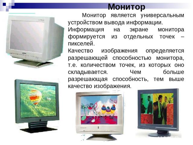 Монитор Монитор является универсальным устройством вывода информации. Информация на экране монитора формируется из отдельных точек – пикселей. Качество изображения определяется разрешающей способностью монитора, т.е. количеством точек, из которых он…