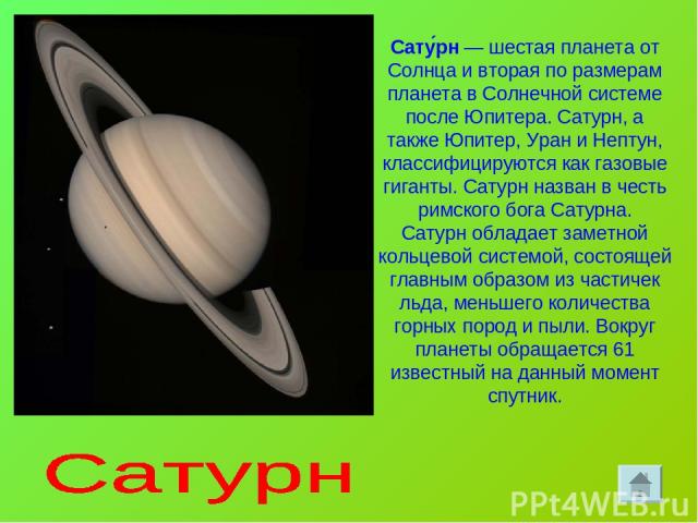 Сату рн — шестая планета от Солнца и вторая по размерам планета в Солнечной системе после Юпитера. Сатурн, а также Юпитер, Уран и Нептун, классифицируются как газовые гиганты. Сатурн назван в честь римского бога Сатурна. Сатурн обладает заметной кол…