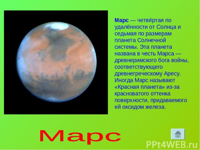 Марс — четвёртая по удалённости от Солнца и седьмая по размерам планета Солнечной системы. Эта планета названа в честь Марса — древнеримского бога войны, соответствующего древнегреческому Аресу. Иногда Марс называют «Красная планета» из-за красноват…