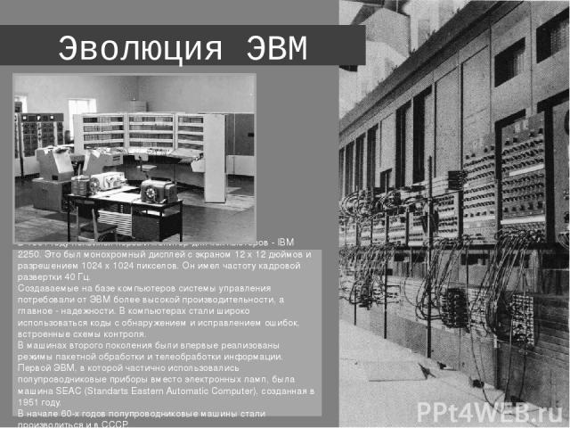 Эволюция ЭВМ В 1964 году появился первый монитор для компьютеров - IBM 2250. Это был монохромный дисплей с экраном 12 х 12 дюймов и разрешением 1024 х 1024 пикселов. Он имел частоту кадровой развертки 40 Гц.  Создаваемые на базе компьютеров системы …