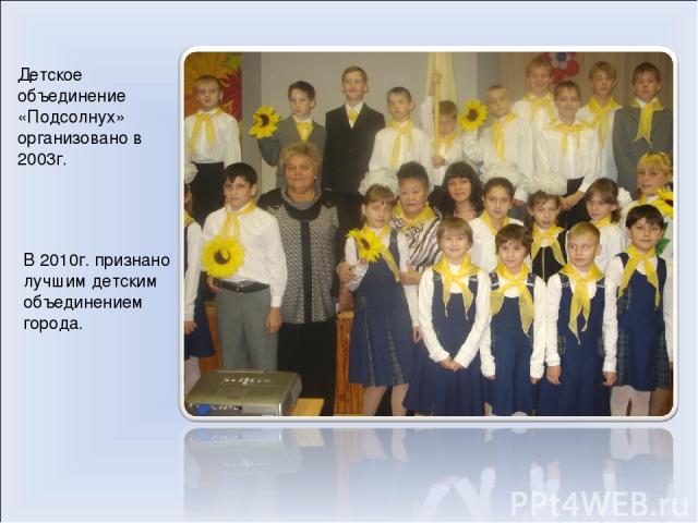 Детское объединение «Подсолнух» организовано в 2003г. В 2010г. признано лучшим детским объединением города.