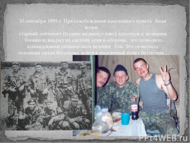 10 сентября 1999 г. При освобождения населенного пункта Анди ночью старший лейтенант Игошин выдвинул взвод вплотную к позициям боевиков, вскрыл их систему огня и обороны, что позволило командованию спланировать ведения боя. Это позволило основным си…