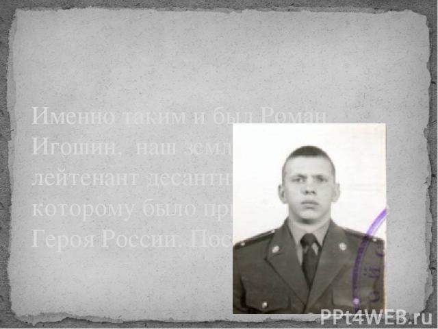 Именно таким и был Роман Игошин, наш земляк, старший лейтенант десантных войск, которому было присвоено звание Героя России. Посмертно.
